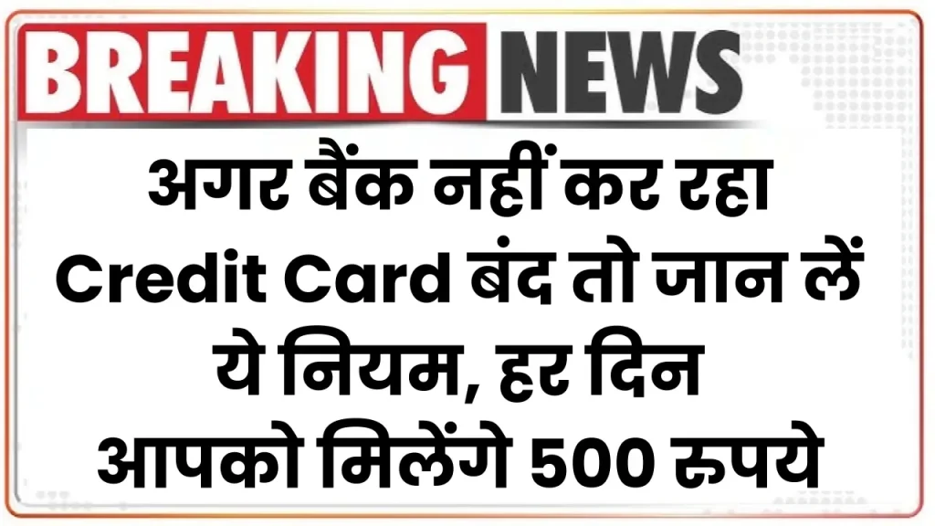 अगर बैंक नहीं कर रहा Credit Card बंद तो जान लें ये नियम, हर दिन आपको मिलेंगे 500 रुपये