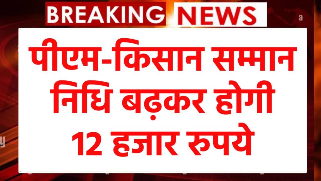 बड़ी खबर: पीएम-किसान सम्मान निधि बढ़कर होगी 12 हजार रुपये, जानें कब से आ सकती है रकम खाते में