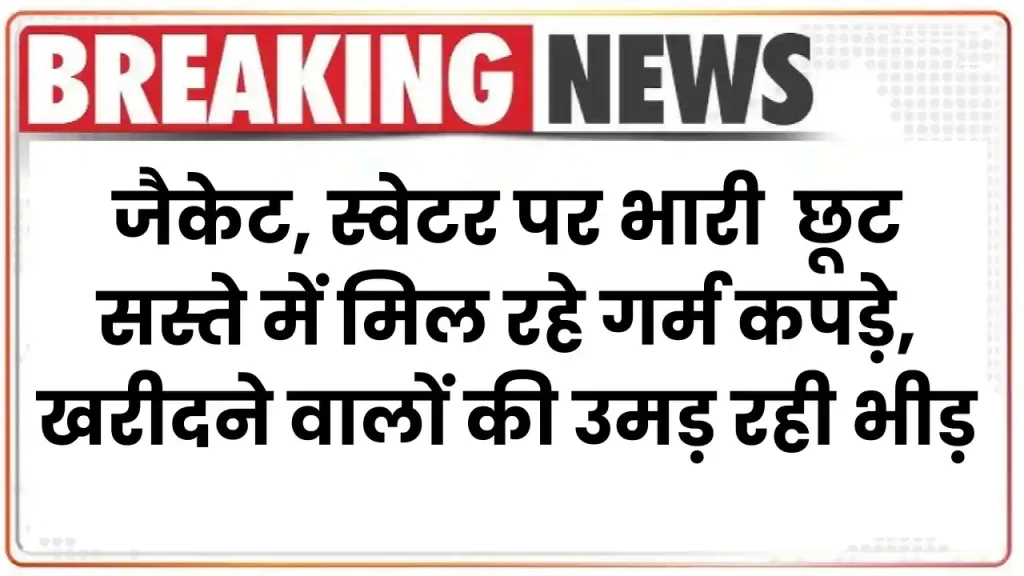 जैकेट, स्वेटर पर भारी छूट….सस्ते में मिल रहे गर्म कपड़े, खरीदने वालों की उमड़ रही भीड़ 